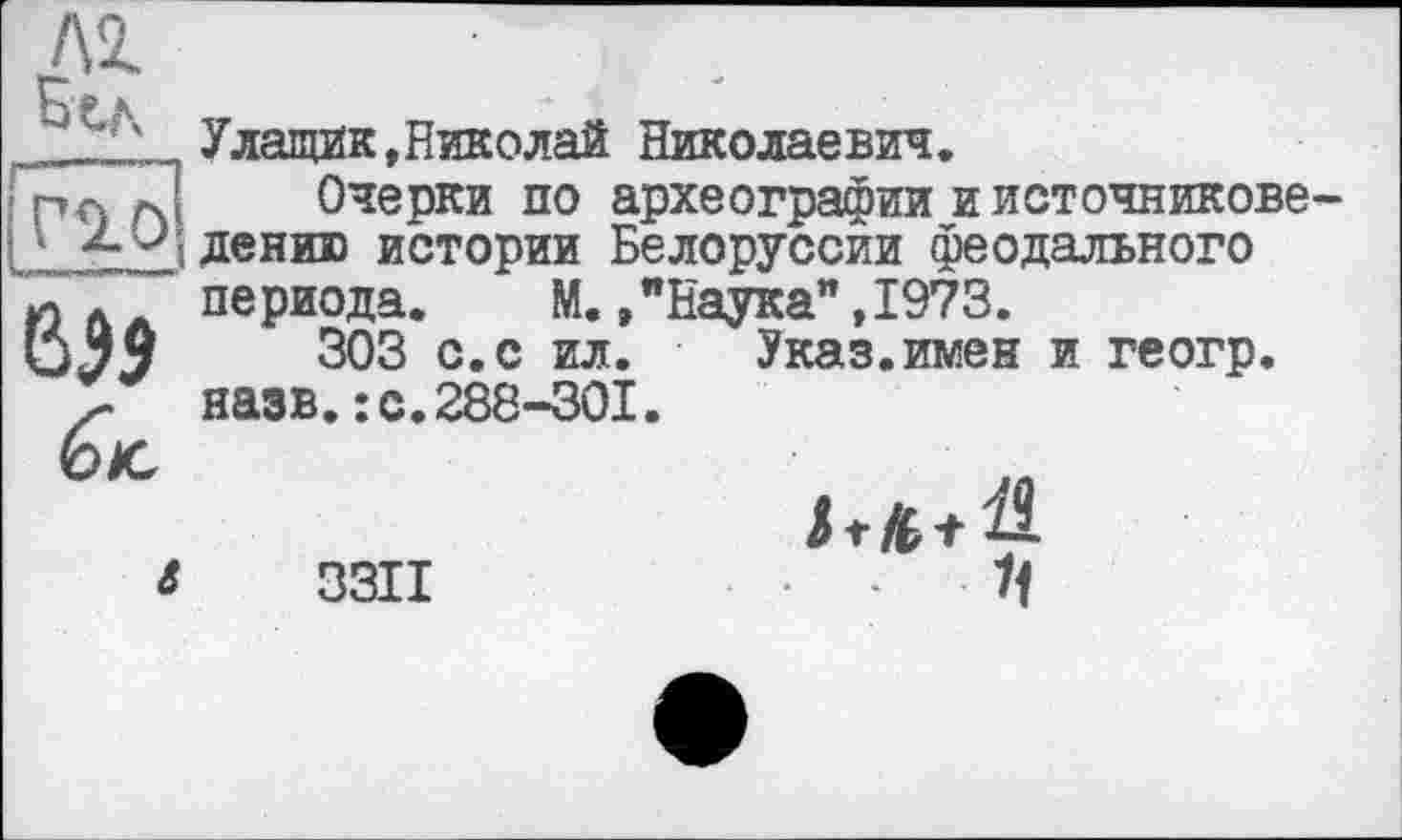 ﻿Улащик,Николай Николаевич.
і рл Д Очерки по археографии иисточникове-I • ленив истории Белоруссии феодального Юл периода. М.»"Наука",1973.
(jjj 303 с. с ил. Указ.имен и геогр. назв.: с.288-301.
і 3311